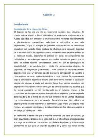 Capítulo 3
Conclusiones
Importancia de la educación física
El deporte es hoy día uno de los fenómenos sociales más relevantes de
nuestra cultura, siendo la forma más común de entender la actividad física en
nuestra sociedad. Sin embargo, la práctica deportiva responde tradicionalmente
a planteamientos competitivos, selectivos y restringidos a una sola
especialidad, y que no siempre se presenta compatible con las intenciones
educativas del currículo. Cabe destacar la influencia en la iniciación deportiva
de la racionalización del deporte moderno recayendo en un excesivo énfasis en
la habilidad técnica, separando la práctica de teoría, descomponiendo las
habilidades en aspectos que suponen importantes limitaciones; puesto que no
tiene en cuenta factores característicos como los son la complejidad, la
adaptabilidad y la incertidumbre…, olvida los pensamientos abiertos, la
capacidad de imaginación y creatividad… Para constituir un hecho educativo el
deporte debe tener un carácter abierto, sin que la participación se supedite a
características de sexo, niveles de habilidad u otros criterios. En consecuencia
bajo la perspectiva docente el deporte debe tener como finalidad la educación
integral del alumno a través del ejercicio físico. Los valores educativos del
deporte no son aquellos que se atribuyen de forma exógena sino aquellos que
de forma endógena se van configurando en el individuo gracias a las
condiciones en las que se práctico la especialidad deportiva por ello depende
del educador y de la forma de enseñar que fomente o no los valores educativos
que indiscutiblemente tiene el deporte. Recordemos que “bien utilizado el
deporte puede enseñar resistencia y estimular el juego limpio y el respeto a las
normas, un esfuerzo coordinado y la subordinación de los intereses propios a
los del grupo” (Blázquez, 1995).
Es irrefutable el hecho de que el deporte transmite una serie de valores, ya
sean coyunturales (propios de la sociedad) o, por el contrario, preestablecidos
a lo largo de sociedades precedentes. No obstante lo primero que deberíamos
plantearnos es que para un deporte educativo tal y como nos indica Seirulo
 