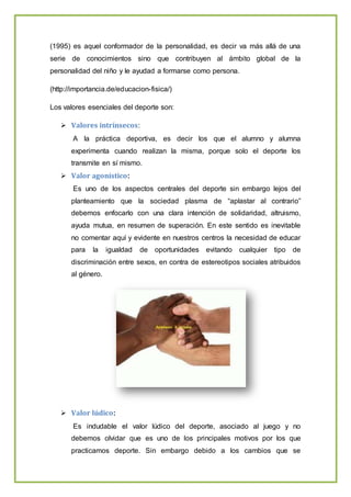 (1995) es aquel conformador de la personalidad, es decir va más allá de una
serie de conocimientos sino que contribuyen al ámbito global de la
personalidad del niño y le ayudad a formarse como persona.
(http://importancia.de/educacion-fisica/)
Los valores esenciales del deporte son:
 Valores intrínsecos:
A la práctica deportiva, es decir los que el alumno y alumna
experimenta cuando realizan la misma, porque solo el deporte los
transmite en sí mismo.
 Valor agonístico:
Es uno de los aspectos centrales del deporte sin embargo lejos del
planteamiento que la sociedad plasma de “aplastar al contrario”
debemos enfocarlo con una clara intención de solidaridad, altruismo,
ayuda mutua, en resumen de superación. En este sentido es inevitable
no comentar aquí y evidente en nuestros centros la necesidad de educar
para la igualdad de oportunidades evitando cualquier tipo de
discriminación entre sexos, en contra de estereotipos sociales atribuidos
al género.
 Valor lúdico:
Es indudable el valor lúdico del deporte, asociado al juego y no
debemos olvidar que es uno de los principales motivos por los que
practicamos deporte. Sin embargo debido a los cambios que se
 