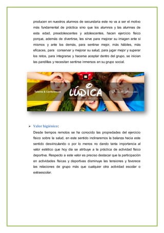 producen en nuestros alumnos de secundaria este no va a ser el motivo
más fundamental de práctica sino que los alumnos y las alumnas de
esta edad, preadolescentes y adolescentes, hacen ejercicio físico
porque, además de divertirse, les sirve para mejorar su imagen ante sí
mismos y ante los demás, para sentirse mejor, más hábiles, más
eficaces, para conservar y mejorar su salud, para jugar mejor y superar
los retos, para integrarse y hacerse aceptar dentro del grupo, se inician
las pandillas y necesitan sentirse inmersos en su grupo social.
 Valor higiénico:
Desde tiempos remotos se ha conocido las propiedades del ejercicio
físico sobre la salud, en este sentido inclinaremos la balanza hacia este
sentido desvinculando o por lo menos no dando tanta importancia al
valor estético que hoy día se atribuye a la práctica de actividad físico
deportiva. Respecto a este valor es preciso destacar que la participación
en actividades físicas y deportivas disminuye las tensiones y favorece
las relaciones de grupo más que cualquier otra actividad escolar o
extraescolar.
 