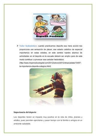  Valor hedonístico: cuando practicamos deporte esa mera acción nos
proporciona una sensación de placer, ese estado catártico de especial
importancia en estas edades, en este sentido nuestro abanico de
actividades en el deporte en la escuela deberá ser amplio para de este
modo contribuir a provocar ese carácter hedonístico.
(http://www.miperiodicodigital.com/2012/edicion2012/ahuecaelala/15497-
la-importancia-deporte-colegios.html)
Importancia del deporte
Los deportes tienen un impacto muy positivo en la vida de niños, jóvenes y
adultos, pues permiten ejercitarse y pasar tiempo con la familia o amigos en un
ambiente saludable.
 