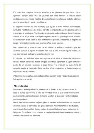 En todos los colegios deberían enseñar a los jóvenes de que deben hacer
ejercicio porque cada vez los jóvenes son más obesos e incluso están
contagiándose de malos habitos. Deberían hacer deporte para evitarlo, además
de una alimentación sana y equilibrada.
El deporte escolar es una actividad que ayuda a tener muchas habilidades,
aptitudes y actitudes en los niños, por ello es importante que los padres animen
a sus hijos a practicarlo. También los profesores en los colegios deben tratar de
animar a los niños a que practiquen deporte, haciendo que las pruebas y clases
de educación física sean lo mas entretenidas posible, enfocando el deporte al
juego y al entretenimiento para que los niños no se aburran.
Los profesores y entrenadores deben alabar el esfuerzo realizado por los
alumnos aunque a alguno le cueste mas que a otro realizar alguna prueba, ya
que eso les hará esforzarse mas la próxima vez.
El deporte, en definitiva sirve para ayudar a los niños a desarrollar destrezas
físicas, hacer ejercicios, hacer amigos, divertirse, aprender a jugar formando
parte de un equipo, aprender a jugar limpio y a mejorar su autoestima. El
deporte ayuda al desarrollo físico de los niños, mejorando y fortaleciendo su
capacidad física y mental.
(http://www.monografias.com/trabajos92/educacion-fisica-y-deporte/educacion-
fisica-y-deporte.shtml)
Mejora la salud
De acuerdo a la Organización Mundial de la Salud, el 6% de las muertes en
todo el mundo se deben a la falta de actividad física, la cual también ocasiona
padecimientos como el cáncer de mama y colon, la diabetes y enfermedades
cardiovasculares.
Hacer ejercicio de manera regular ayuda a prevenir enfermedades y a controlar
el sobre peso y el porcentaje de grasa corporal. Además fortalece los huesos,
aumentando la densidad ósea y mejora la capacidad para hacer esfuerzos sin
fatigarse. Por si fuera poco fomenta la maduración del sistema nervioso motor y
aumenta las destrezas motrices.
 