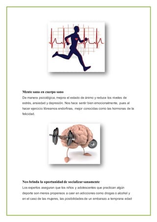 Mente sana en cuerpo sano
De manera psicológica, mejora el estado de ánimo y reduce los niveles de
estrés, ansiedad y depresión. Nos hace sentir bien emocionalmente, pues al
hacer ejercicio libreamos endorfinas, mejor conocidas como las hormonas de la
felicidad.
Nos brinda la oportunidad de socializar sanamente
Los expertos aseguran que los niños y adolescentes que practican algún
deporte son menos propensos a caer en adicciones como drogas o alcohol y
en el caso de las mujeres, las posibilidades de un embarazo a temprana edad
 