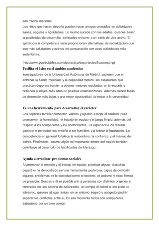 son mucho menores.
Los niños que hacen deporte pueden hacer amigos centrados en actividades
sanas, seguras y agradables. Lo mismo sucede con los adultos, quienes tienen
la posibilidad de desarrollar amistades en torno a un estilo de vida activo. El
ejercicio y la competencia sana proporcionan alternativas de socialización que
son más saludables y activos en comparación con otras actividades más
sedentarias.
(http://www.yourbubbles.com/depractica/deporteclasificacion.php)
Facilita el éxito en el ámbito académico
Investigadores de la Universidad Autónoma de Madrid, sugieren que al
entrenar la fuerza muscular y la capacidad motora, los estudiantes que
practican deportes tienden a obtener mejores resultados en la escuela y
obtienen puntajes más altos en pruebas estandarizadas. Además, tienen tasas
de deserción más bajas y una mejor oportunidad de entrar a la universidad
Es una herramienta para desarrollar el carácter
Los deportes también fomentan valores y ayudan a forjar el carácter pues
promueven la honestidad, el trabajo en equipo y el juego limpio, además del
respeto a los compañeros y los contrincantes. La experiencia de resultar
ganador o perdedor nos enseña a ser humildes y a tolerar la frustración. La
competencia en general fortalece la autoestima, la confianza y el manejo del
estrés. Finalmente, asumir algún rol importante dentro del equipo también
contribuye al desarrollo de habilidades de liderazgo.
Ayuda a erradicar problemas sociales
Al promover el respeto y el trabajo en equipo, practicar alguna disciplina
deportiva ha demostrado ser una herramienta poderosa, capaz de combatir
algunos problemas de la sociedad como el racismo, el sexismo y otras formas
de prejuicio. Gracias a él es posible unir a personas con distintos orígenes y
creencias en una cancha de baloncesto, un campo de fútbol o una pista de
atletismo, quienes al jugar juntas en un entorno seguro y acogedor podrán
superar los conflictos entre sí. En ese momento todos son compañeros
trabajando por un bien común.
 