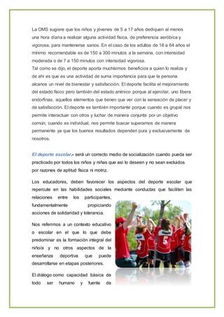 La OMS sugiere que los niños y jóvenes de 5 a 17 años dediquen al menos
una hora diaria a realizar alguna actividad física, de preferencia aeróbica y
vigorosa, para mantenerse sanos. En el caso de los adultos de 18 a 64 años el
mínimo recomendable es de 150 a 300 minutos a la semana, con intensidad
moderada o de 7 a 150 minutos con intensidad vigorosa.
Tal como se dijo, el deporte aporta muchísimos beneficios a quien lo realiza y
de ahí es que es una actividad de suma importancia para que la persona
alcance un nivel de bienestar y satisfacción. El deporte facilita el mejoramiento
del estado físico pero también del estado anímico porque al ejercitar, uno libera
endorfinas, aquellos elementos que tienen que ver con la sensación de placer y
de satisfacción. El deporte es también importante porque cuando es grupal nos
permite interactuar con otros y luchar de manera conjunta por un objetivo
común; cuando es individual, nos permite buscar superarnos de manera
permanente ya que los buenos resultados dependen pura y exclusivamente de
nosotros.
El deporte escolar.- será un correcto medio de socialización cuando pueda ser
practicado por todos los niños y niñas que así lo deseen y no sean excluidos
por razones de aptitud física ni motriz.
Los educadores, deben favorecer los aspectos del deporte escolar que
repercute en las habilidades sociales mediante conductas que faciliten las
relaciones entre los participantes,
fundamentalmente propiciando
acciones de solidaridad y tolerancia.
Nos referimos a un contexto educativo
o escolar en el que lo que debe
predominar es la formación integral del
niño/a y no otros aspectos de la
enseñanza deportiva que puede
desarrollarse en etapas posteriores.
El diálogo como capacidad básica de
todo ser humano y fuente de
 