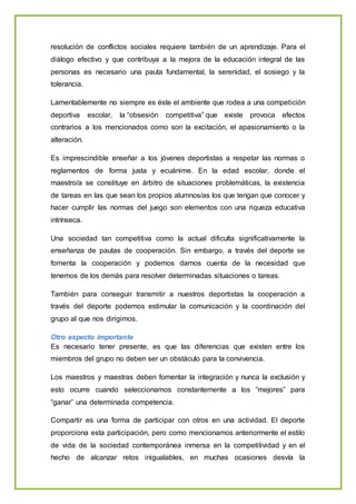 resolución de conflictos sociales requiere también de un aprendizaje. Para el
diálogo efectivo y que contribuya a la mejora de la educación integral de las
personas es necesario una pauta fundamental, la serenidad, el sosiego y la
tolerancia.
Lamentablemente no siempre es éste el ambiente que rodea a una competición
deportiva escolar, la “obsesión competitiva” que existe provoca efectos
contrarios a los mencionados como son la excitación, el apasionamiento o la
alteración.
Es imprescindible enseñar a los jóvenes deportistas a respetar las normas o
reglamentos de forma justa y ecuánime. En la edad escolar, donde el
maestro/a se constituye en árbitro de situaciones problemáticas, la existencia
de tareas en las que sean los propios alumnos/as los que tengan que conocer y
hacer cumplir las normas del juego son elementos con una riqueza educativa
intrínseca.
Una sociedad tan competitiva como la actual dificulta significativamente la
enseñanza de pautas de cooperación. Sin embargo, a través del deporte se
fomenta la cooperación y podemos darnos cuenta de la necesidad que
tenemos de los demás para resolver determinadas situaciones o tareas.
También para conseguir transmitir a nuestros deportistas la cooperación a
través del deporte podemos estimular la comunicación y la coordinación del
grupo al que nos dirigimos.
Otro aspecto importante
Es necesario tener presente, es que las diferencias que existen entre los
miembros del grupo no deben ser un obstáculo para la convivencia.
Los maestros y maestras deben fomentar la integración y nunca la exclusión y
esto ocurre cuando seleccionamos constantemente a los “mejores” para
“ganar” una determinada competencia.
Compartir es una forma de participar con otros en una actividad. El deporte
proporciona esta participación, pero como mencionamos anteriormente el estilo
de vida de la sociedad contemporánea inmersa en la competitividad y en el
hecho de alcanzar retos inigualables, en muchas ocasiones desvía la
 