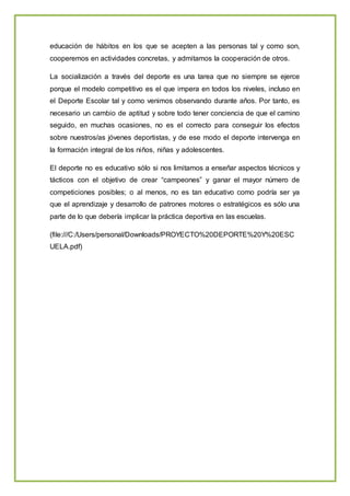 educación de hábitos en los que se acepten a las personas tal y como son,
cooperemos en actividades concretas, y admitamos la cooperación de otros.
La socialización a través del deporte es una tarea que no siempre se ejerce
porque el modelo competitivo es el que impera en todos los niveles, incluso en
el Deporte Escolar tal y como venimos observando durante años. Por tanto, es
necesario un cambio de aptitud y sobre todo tener conciencia de que el camino
seguido, en muchas ocasiones, no es el correcto para conseguir los efectos
sobre nuestros/as jóvenes deportistas, y de ese modo el deporte intervenga en
la formación integral de los niños, niñas y adolescentes.
El deporte no es educativo sólo si nos limitamos a enseñar aspectos técnicos y
tácticos con el objetivo de crear “campeones” y ganar el mayor número de
competiciones posibles; o al menos, no es tan educativo como podría ser ya
que el aprendizaje y desarrollo de patrones motores o estratégicos es sólo una
parte de lo que debería implicar la práctica deportiva en las escuelas.
(file:///C:/Users/personal/Downloads/PROYECTO%20DEPORTE%20Y%20ESC
UELA.pdf)
 