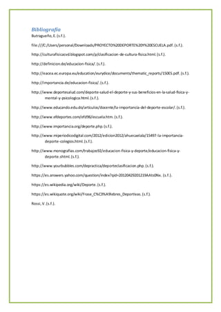 Bibliografía
Butragueño,E.(s.f.).
file:///C:/Users/personal/Downloads/PROYECTO%20DEPORTE%20Y%20ESCUELA.pdf.(s.f.).
http://culturafisicacvd.blogspot.com/p/clasificacion-de-cultura-fisica.html.(s.f.).
http://definicion.de/educacion-fisica/.(s.f.).
http://eacea.ec.europa.eu/education/eurydice/documents/thematic_reports/150ES.pdf.(s.f.).
http://importancia.de/educacion-fisica/.(s.f.).
http://www.deportesalud.com/deporte-salud-el-deporte-y-sus-beneficios-en-la-salud-fisica-y-
mental-y-psicologica.html.(s.f.).
http://www.educando.edu.do/articulos/docente/la-importancia-del-deporte-escolar/.(s.f.).
http://www.efdeportes.com/efd96/escuela.htm.(s.f.).
http://www.importancia.org/deporte.php.(s.f.).
http://www.miperiodicodigital.com/2012/edicion2012/ahuecaelala/15497-la-importancia-
deporte-colegios.html.(s.f.).
http://www.monografias.com/trabajos92/educacion-fisica-y-deporte/educacion-fisica-y-
deporte.shtml.(s.f.).
http://www.yourbubbles.com/depractica/deporteclasificacion.php.(s.f.).
https://es.answers.yahoo.com/question/index?qid=20120429201219AAts0Nx. (s.f.).
https://es.wikipedia.org/wiki/Deporte.(s.f.).
https://es.wikiquote.org/wiki/Frase_C%C3%A9lebres_Deportivas.(s.f.).
Rossi,V.(s.f.).
 