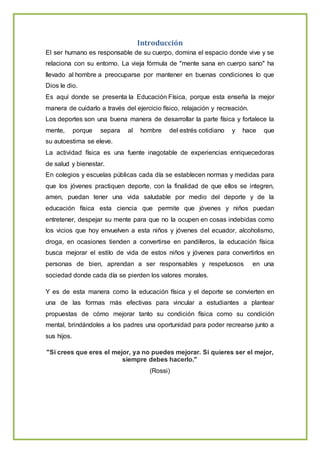 Introducción
El ser humano es responsable de su cuerpo, domina el espacio donde vive y se
relaciona con su entorno. La vieja fórmula de "mente sana en cuerpo sano" ha
llevado al hombre a preocuparse por mantener en buenas condiciones lo que
Dios le dio.
Es aquí donde se presenta la Educación Física, porque esta enseña la mejor
manera de cuidarlo a través del ejercicio físico, relajación y recreación.
Los deportes son una buena manera de desarrollar la parte física y fortalece la
mente, porque separa al hombre del estrés cotidiano y hace que
su autoestima se eleve.
La actividad física es una fuente inagotable de experiencias enriquecedoras
de salud y bienestar.
En colegios y escuelas públicas cada día se establecen normas y medidas para
que los jóvenes practiquen deporte, con la finalidad de que ellos se integren,
amen, puedan tener una vida saludable por medio del deporte y de la
educación física esta ciencia que permite que jóvenes y niños puedan
entretener, despejar su mente para que no la ocupen en cosas indebidas como
los vicios que hoy envuelven a esta niños y jóvenes del ecuador, alcoholismo,
droga, en ocasiones tienden a convertirse en pandilleros, la educación física
busca mejorar el estilo de vida de estos niños y jóvenes para convertirlos en
personas de bien, aprendan a ser responsables y respetuosos en una
sociedad donde cada día se pierden los valores morales.
Y es de esta manera como la educación física y el deporte se convierten en
una de las formas más efectivas para vincular a estudiantes a plantear
propuestas de cómo mejorar tanto su condición física como su condición
mental, brindándoles a los padres una oportunidad para poder recrearse junto a
sus hijos.
"Si crees que eres el mejor, ya no puedes mejorar. Si quieres ser el mejor,
siempre debes hacerlo."
(Rossi)
 