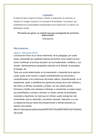 Capitulo1
El ejercicio físico mejora la función mental, la autonomía, la memoria, la
rapidez, la “imagen corporal” y la sensación de bienestar, se produce una
estabilidad en la personalidad caracterizada por el optimismo, la euforia y la
flexibilidad mental.
"No basta con ganar. La victoria hay que conseguirla de una forma
determinada"
(Butragueño)
Marco teórico
¿Qué es educación física?
La Educación Física es un eficaz instrumento de la pedagogía, por cuanto
ayuda a desarrollar las cualidades básicas del hombre como unidad bio-sico-
social. Contribuye al accionar educativo con sus fundamentos científicos y sus
vínculos interdisciplinarios apoyándose entonces en la filosofía, la psicología,
la biología, etc.
Tiene una acción determinante en la conservación y desarrollo de la salud en
cuanto ayuda al ser humano a ajustar pertinentemente las reacciones y
comportamientos a las condiciones del mundo exterior. Específicamente, en el
adolescente, ayuda a sobrellevar las agresiones propias de la vida cotidiana y
del medio y a afrontar el presente y el futuro con una actitud positiva.
Promueve y facilita a los individuos el alcanzar a comprender su propio cuerpo,
sus posibilidades, a conocer y dominar un número variado de actividades
corporales y deportivas, de modo que en el futuro pueda escoger las más
convenientes para su desarrollo y recreación personal, mejorando a su vez
su calidad de vida por medio del enriquecimiento y disfrute personal y la
relación a los demás.
(file:///C:/Users/personal/Downloads/PROYECTO%20DEPORTE%20Y%20ESC
UELA.pdf)
 