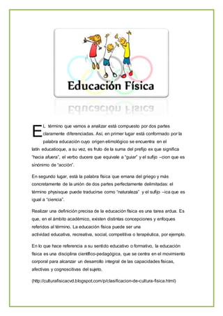 L término que vamos a analizar está compuesto por dos partes
claramente diferenciadas. Así, en primer lugar está conformado por la
palabra educación cuyo origen etimológico se encuentra en el
latín educatioque, a su vez, es fruto de la suma del prefijo ex que significa
“hacia afuera”, el verbo ducere que equivale a “guiar” y el sufijo –cion que es
sinónimo de “acción”.
En segundo lugar, está la palabra física que emana del griego y más
concretamente de la unión de dos partes perfectamente delimitadas: el
término physisque puede traducirse como “naturaleza” y el sufijo –ica que es
igual a “ciencia”.
Realizar una definición precisa de la educación física es una tarea ardua. Es
que, en el ámbito académico, existen distintas concepciones y enfoques
referidos al término. La educación física puede ser una
actividad educativa, recreativa, social, competitiva o terapéutica, por ejemplo.
En lo que hace referencia a su sentido educativo o formativo, la educación
física es una disciplina científico-pedagógica, que se centra en el movimiento
corporal para alcanzar un desarrollo integral de las capacidades físicas,
afectivas y cognoscitivas del sujeto.
(http://culturafisicacvd.blogspot.com/p/clasificacion-de-cultura-fisica.html)
E
 