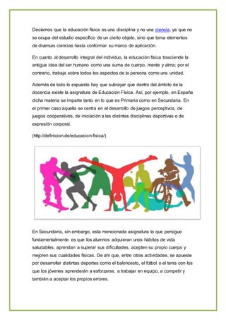 Decíamos que la educación física es una disciplina y no una ciencia, ya que no
se ocupa del estudio específico de un cierto objeto, sino que toma elementos
de diversas ciencias hasta conformar su marco de aplicación.
En cuanto al desarrollo integral del individuo, la educación física trasciende la
antigua idea del ser humano como una suma de cuerpo, mente y alma; por el
contrario, trabaja sobre todos los aspectos de la persona como una unidad.
Además de todo lo expuesto hay que subrayar que dentro del ámbito de la
docencia existe la asignatura de Educación Física. Así, por ejemplo, en España
dicha materia se imparte tanto en lo que es Primaria como en Secundaria. En
el primer caso aquella se centra en el desarrollo de juegos perceptivos, de
juegos cooperativos, de iniciación a las distintas disciplinas deportivas o de
expresión corporal.
(http://definicion.de/educacion-fisica/)
En Secundaria, sin embargo, esta mencionada asignatura lo que persigue
fundamentalmente es que los alumnos adquieran unos hábitos de vida
saludables, aprendan a superar sus dificultades, acepten su propio cuerpo y
mejoren sus cualidades físicas. De ahí que, entre otras actividades, se apueste
por desarrollar distintas deportes como el baloncesto, el fútbol o el tenis con los
que los jóvenes aprenderán a esforzarse, a trabajar en equipo, a competir y
también a aceptar los propios errores.
 