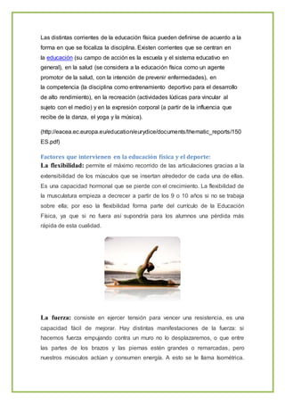 Las distintas corrientes de la educación física pueden definirse de acuerdo a la
forma en que se focaliza la disciplina. Existen corrientes que se centran en
la educación (su campo de acción es la escuela y el sistema educativo en
general), en la salud (se considera a la educación física como un agente
promotor de la salud, con la intención de prevenir enfermedades), en
la competencia (la disciplina como entrenamiento deportivo para el desarrollo
de alto rendimiento), en la recreación (actividades lúdicas para vincular al
sujeto con el medio) y en la expresión corporal (a partir de la influencia que
recibe de la danza, el yoga y la música).
(http://eacea.ec.europa.eu/education/eurydice/documents/thematic_reports/150
ES.pdf)
Factores que intervienen en la educación física y el deporte:
La flexibilidad: permite el máximo recorrido de las articulaciones gracias a la
extensibilidad de los músculos que se insertan alrededor de cada una de ellas.
Es una capacidad hormonal que se pierde con el crecimiento. La flexibilidad de
la musculatura empieza a decrecer a partir de los 9 o 10 años si no se trabaja
sobre ella; por eso la flexibilidad forma parte del currículo de la Educación
Física, ya que si no fuera así supondría para los alumnos una pérdida más
rápida de esta cualidad.
La fuerza: consiste en ejercer tensión para vencer una resistencia, es una
capacidad fácil de mejorar. Hay distintas manifestaciones de la fuerza: si
hacemos fuerza empujando contra un muro no lo desplazaremos, o que entre
las partes de los brazos y las piernas estén grandes o remarcadas, pero
nuestros músculos actúan y consumen energía. A esto se le llama Isométrica.
 