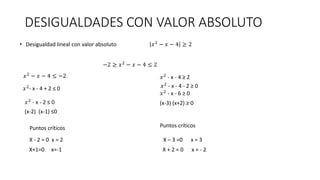 DESIGUALDADES CON VALOR ABSOLUTO
• Desigualdad lineal con valor absoluto 𝑥2 − 𝑥 − 4 ≥ 2
−2 ≥ 𝑥2 − 𝑥 − 4 ≤ 2
𝑥2 − 𝑥 − 4 ≤ −2
𝑥2
- x - 4 + 2 ≤ 0
𝑥2
- x - 2 ≤ 0
(x-2) (x-1) ≤0
𝑥2
- x - 4 ≥ 2
𝑥2 - x - 4 - 2 ≥ 0
𝑥2 - x - 6 ≥ 0
(x-3) (x+2) ≥ 0
Puntos críticos
X - 2 = 0 x = 2
X+1=0 x=-1
Puntos críticos
X – 3 =0 x = 3
X + 2 = 0 x = - 2
 