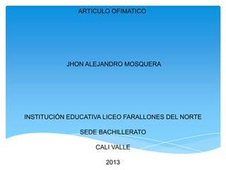 ARTICULO OFIMATICO

JHON ALEJANDRO MOSQUERA

INSTITUCIÓN EDUCATIVA LICEO FARALLONES DEL NORTE
SEDE BACHILLERATO
CALI VALLE
2013

 