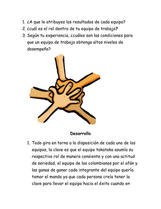 1. ¿A que le atribuyes los resultados de cada equipo?
2. ¿cuál es el rol dentro de tu equipo de trabajo?
3. Según tu experiencia, ¿cuáles son las condiciones para
  que un equipo de trabajo obtenga altos niveles de
  desempeño?




                         Desarrollo

  1. Todo gira en torno a la disposición de cada uno de los
    equipos, la clave es que el equipo takataka asumía su
    respectivo rol de manera consiente y con una actitud
    de seriedad, el equipo de los colombianos por el afán y
    las ganas de ganar cada integrante del equipo quería
    tomar el mando ya que cada persona creía tener la
    clave para llevar el equipo hacia el éxito cuando en
 