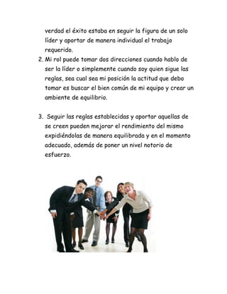 verdad el éxito estaba en seguir la figura de un solo
  líder y aportar de manera individual el trabajo
  requerido.
2. Mi rol puede tomar dos direcciones cuando hablo de
  ser la líder o simplemente cuando soy quien sigue las
  reglas, sea cual sea mi posición la actitud que debo
  tomar es buscar el bien común de mi equipo y crear un
  ambiente de equilibrio.


3. Seguir las reglas establecidas y aportar aquellas de
  se creen pueden mejorar el rendimiento del mismo
  expidiéndolas de manera equilibrada y en el momento
  adecuado, además de poner un nivel notorio de
  esfuerzo.
 