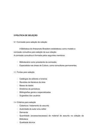 5 POLÍTICA DE SELEÇÃO
5.1 Comissão para seleção de coleção
A Biblioteca do Artesanato Brasileiro estabeleceu como modelo a
comissão consultiva para seleção da sua coleção.
A comissão consultiva é formada pelos seguintes membros:
 Bibliotecário como presidente da comissão;
 Especialista nas áreas de Cultura, como consultores permanentes;
5.3 Fontes para seleção
 Catálogos de editores e livreiros
 Revisões da literatura da área
 Bases de dados
 Diretórios de periódicos
 Bibliografias gerais e especializadas
 Sugestões dos usuários
5.4 Critérios para seleção
 Cobertura / tratamento do assunto
 Autoridade do autor e/ou editor
 Demanda
 Quantidade (excesso/escassez) de material de assunto na coleção da
Biblioteca
 Qualidade técnica
 