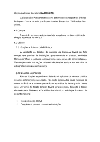 Condições físicas do material6 AQUISIÇÃO
A Biblioteca do Artesanato Brasileiro, determina seus respectivos critérios
tanto para compra, permuta quanto para doação. Através dos critérios descritos
abaixo.
6.1 Compra
A aquisição por compra deverá ser feita levando em conta os critérios de
seleção apontados no item 5.4.
6.2 Doação
6.2.1Doações solicitadas pela Biblioteca
A solicitação de doações de interesse da Biblioteca deverá ser feita
sempre que possível às instituições governamentais e privadas, entidades
técnico-científicas e culturais, principalmente para obras não comercializadas.
Visando possíveis solicitações doações relacionadas sempre aos assuntos de
artesanato de arte popular brasileira.
6.2.2 Doações espontâneas
Para as doações espontâneas, deverão ser aplicados os mesmos critérios
descritos anteriormente na seleção. Não serão adicionados novos materiais ao
acervo da Biblioteca somente porque foram recebidos de forma gratuita. Neste
caso, um termo de doação (anexo) deverá ser preenchido, deixando o doador
ciente de que a Biblioteca, após análise do material, poderá dispor do mesmo da
seguinte maneira:
 Incorporação ao acervo
 Doação e/ou permuta com outras instituições
 