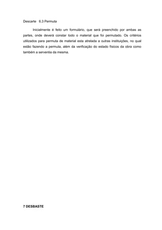 Descarte 6.3 Permuta
Inicialmente é feito um formulário, que será preenchido por ambas as
partes, onde deverá constar todo o material que foi permutado. Os critérios
utilizados para permuta de material esta atrelada a outras instituições, no qual
estão fazendo a permuta, além da verificação do estado físicos da obra como
também a serventia da mesma.
7 DESBASTE
 