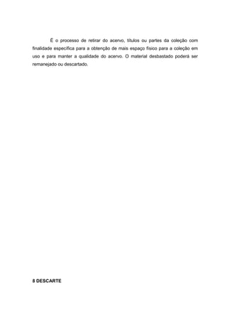 É o processo de retirar do acervo, títulos ou partes da coleção com
finalidade específica para a obtenção de mais espaço físico para a coleção em
uso e para manter a qualidade do acervo. O material desbastado poderá ser
remanejado ou descartado.
8 DESCARTE
 