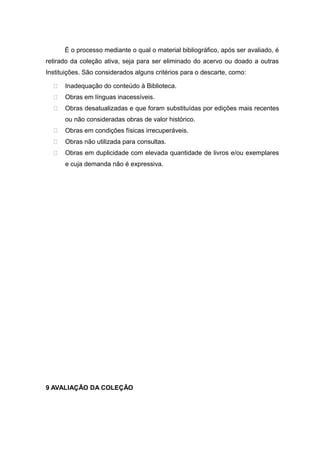 É o processo mediante o qual o material bibliográfico, após ser avaliado, é
retirado da coleção ativa, seja para ser eliminado do acervo ou doado a outras
Instituições. São considerados alguns critérios para o descarte, como:
 Inadequação do conteúdo à Biblioteca.
 Obras em línguas inacessíveis.
 Obras desatualizadas e que foram substituídas por edições mais recentes
ou não consideradas obras de valor histórico.
 Obras em condições físicas irrecuperáveis.
 Obras não utilizada para consultas.
 Obras em duplicidade com elevada quantidade de livros e/ou exemplares
e cuja demanda não é expressiva.
9 AVALIAÇÃO DA COLEÇÃO
 