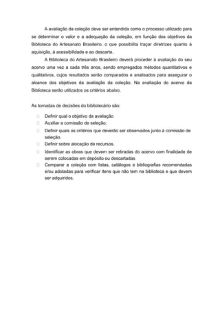 A avaliação da coleção deve ser entendida como o processo utilizado para
se determinar o valor e a adequação da coleção, em função dos objetivos da
Biblioteca do Artesanato Brasileiro, o que possibilita traçar diretrizes quanto à
aquisição, à acessibilidade e ao descarte.
A Biblioteca do Artesanato Brasileiro deverá proceder à avaliação do seu
acervo uma vez a cada três anos, sendo empregados métodos quantitativos e
qualitativos, cujos resultados serão comparados e analisados para assegurar o
alcance dos objetivos da avaliação da coleção. Na avaliação do acervo da
Biblioteca serão utilizados os critérios abaixo.
As tomadas de decisões do bibliotecário são:
 Definir qual o objetivo da avaliação
 Auxiliar a comissão de seleção.
 Definir quais os critérios que deverão ser observados junto à comissão de
seleção.
 Definir sobre alocação de recursos.
 Identificar as obras que devem ser retiradas do acervo com finalidade de
serem colocadas em depósito ou descartadas
 Comparar a coleção com listas, catálogos e bibliografias recomendadas
e/ou adotadas para verificar itens que não tem na biblioteca e que devem
ser adquiridos.
 