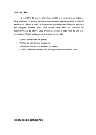10 INVENTÁRIO
O inventário do acervo, além de possibilitar o levantamento de todos os
itens existentes no acervo, permite a organização e revisão de todo o material
existente na biblioteca, além de diagnosticar possíveis danos físicos na estrutura
das coleções. Permite ainda uma análise mais exata do processo de
desenvolvimento do acervo. Esse processo acontece a cada início de ano e as
principais atividades realizadas durante esse período são:
 Colocar os materiais em ordem;
 Verificar se há materiais extraviados;
 Identificar materiais que precisam de reparos;
 Conferir possíveis problemas na indicação da localização dos livros;
11 ESTUDOS DE COMUNIDADE
 