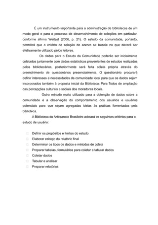 É um instrumento importante para a administração de bibliotecas de um
modo geral e para o processo de desenvolvimento de coleções em particular,
conforme afirma Weitzel (2006, p. 21). O estudo da comunidade, portanto,
permitirá que o critério de seleção do acervo se baseie no que deverá ser
efetivamente utilizado pelos leitores.
Os dados para o Estudo da Comunidade poderão ser inicialmente
coletados juntamente com dados estatísticos provenientes de estudos realizados
pelos bibliotecários, posteriormente será feita coleta própria através do
preenchimento de questionários presencialmente. O questionário procurará
definir interesses e necessidades da comunidade local para que os dados sejam
incorporados também à proposta inicial da Biblioteca. Para Todos de ampliação
das percepções culturais e sociais dos moradores locais.
Outro método muito utilizado para a obtenção de dados sobre a
comunidade é a observação do comportamento dos usuários e usuários
potenciais para que sejam agregadas ideias às práticas fomentadas pela
biblioteca.
A Biblioteca do Artesanato Brasileiro adotará os seguintes critérios para o
estudo de usuário:
 Definir os propósitos e limites do estudo
 Elaborar esboço do relatório final
 Determinar os tipos de dados e métodos de coleta
 Preparar tabelas, formulários para coletar e tabular dados
 Coletar dados
 Tabular e analisar
 Preparar relatórios
 