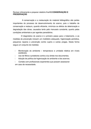 Revisar criticamente e preparar relatório final12 CONSERVAÇÃO E
PRESERVAÇÃO
A conservação e a restauração do material bibliográfico são partes
importantes do processo de desenvolvimento do acervo, pois o trabalho de
conservação e restauro, quando eficiente, minimiza os efeitos de deterioração e
degradação das obras, causados tanto pelo manuseio constante, quanto pelas
condições ambientais e por agentes parasitários.
O diagnóstico do acervo é o primeiro passo para o tratamento, e as
medidas de prevenção incluem um mobiliário adequado, higienização periódica,
pequenos reparos e prevenção contra cupins e outras pragas. Desta forma
segue um conjunto de medidas:
 Monitoração do ambiente – temperatura e umidade relativa em níveis
aceitáveis;
 Uso de filtros e protetores contra a luz direta nos documentos;
 Adoção de política de higienização do ambiente e dos acervos;
 Contato com profissionais experientes que possam assessorar
em caso de necessidade.
 