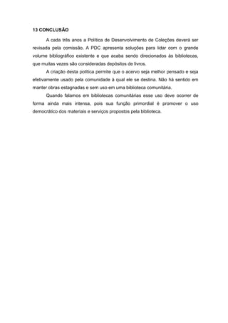 13 CONCLUSÃO
A cada três anos a Política de Desenvolvimento de Coleções deverá ser
revisada pela comissão. A PDC apresenta soluções para lidar com o grande
volume bibliográfico existente e que acaba sendo direcionados às bibliotecas,
que muitas vezes são consideradas depósitos de livros.
A criação desta política permite que o acervo seja melhor pensado e seja
efetivamente usado pela comunidade à qual ele se destina. Não há sentido em
manter obras estagnadas e sem uso em uma biblioteca comunitária.
Quando falamos em bibliotecas comunitárias esse uso deve ocorrer de
forma ainda mais intensa, pois sua função primordial é promover o uso
democrático dos materiais e serviços propostos pela biblioteca.
 