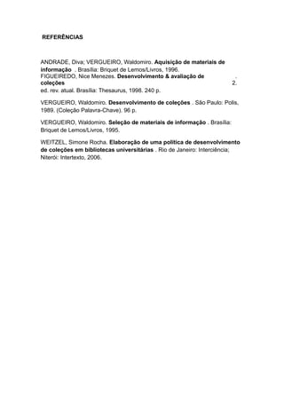 REFERÊNCIAS
ANDRADE, Diva; VERGUEIRO, Waldomiro. Aquisição de materiais de
informação . Brasília: Briquet de Lemos/Livros, 1996.
FIGUEIREDO, Nice Menezes. Desenvolvimento & avaliação de
coleções
.
2.
ed. rev. atual. Brasília: Thesaurus, 1998. 240 p.
VERGUEIRO, Waldomiro. Desenvolvimento de coleções . São Paulo: Polis,
1989. (Coleção Palavra-Chave). 96 p.
VERGUEIRO, Waldomiro. Seleção de materiais de informação . Brasília:
Briquet de Lemos/Livros, 1995.
WEITZEL, Simone Rocha. Elaboração de uma política de desenvolvimento
de coleções em bibliotecas universitárias . Rio de Janeiro: Interciência;
Niterói: Intertexto, 2006.
 