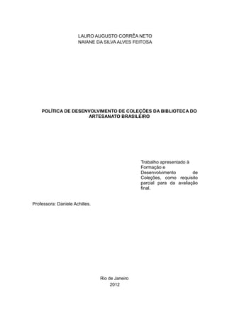 LAURO AUGUSTO CORRÊA NETO
NAIANE DA SILVA ALVES FEITOSA
POLÍTICA DE DESENVOLVIMENTO DE COLEÇÕES DA BIBLIOTECA DO
ARTESANATO BRASILEIRO
Trabalho apresentado à
Formação e
Desenvolvimento de
Coleções, como requisito
parcial para da avaliação
final.
Professora: Daniele Achilles.
Rio de Janeiro
2012
 