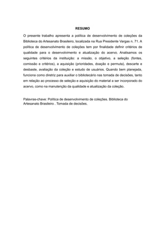 RESUMO
O presente trabalho apresenta a política de desenvolvimento de coleções da
Biblioteca do Artesanato Brasileiro, localizada na Rua Presidente Vargas n. 71. A
política de desenvolvimento de coleções tem por finalidade definir critérios de
qualidade para o desenvolvimento e atualização do acervo. Analisamos os
seguintes critérios da instituição: a missão, o objetivo, a seleção (fontes,
comissão e critérios), a aquisição (prioridades, doação e permuta), descarte e
desbaste, avaliação da coleção e estudo de usuários. Quando bem planejada,
funciona como diretriz para auxiliar o bibliotecário nas tomada de decisões, tanto
em relação ao processo de seleção e aquisição do material a ser incorporado do
acervo, como na manutenção da qualidade e atualização da coleção.
Palavras-chave: Política de desenvolvimento de coleções. Biblioteca do
Artesanato Brasileiro . Tomada de decisões.
 