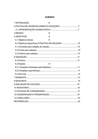 SUMÁRIO
1 INTRODUÇÃO .6
2 POLÍTICA DE DESENVOLVIMENTO COLEÇÕES..................................7
2.1 APRESENTAÇÃO DA BIBLIOTECA...................................................7
3 MISSÃO .8
4 OBJETIVOS .9
4.1 Objetivos Gerais .9
4.2 Objetivos Específicos.9 POLÍTICA DE SELEÇÃO.............................10
5.1 Comissão para seleção de coleção....................................................10
5.2 Fontes para seleção............................................................................10
5.3 Critérios para seleção.........................................................................10
6 AQUISIÇÃO.............................................................................................11
6.1Compra................................................................................................11
6.2 Doação .11
6.2.1 Doações solicitadas pela biblioteca.................................................11
6.2.2 Doações espontâneas......................................................................11
6.3 Permuta...............................................................................................12
7 DESBASTE..............................................................................................13
8 DESCARTE..............................................................................................14
9 AVALIAÇÃO DA COLEÇÃO....................................................................15
10 INVENTÁRIO.........................................................................................16
11 ESTUDOS DE COMUNIDADES............................................................17
12 CONSERVAÇÃO E PRESERVAÇÃO...................................................18
13 CONCLUSÃO........................................................................................19
REFERÊNCIAS...........................................................................................20
 