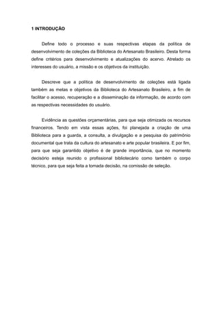 1 INTRODUÇÃO
Define todo o processo e suas respectivas etapas da política de
desenvolvimento de coleções da Biblioteca do Artesanato Brasileiro. Desta forma
define critérios para desenvolvimento e atualizações do acervo. Atrelado os
interesses do usuário, a missão e os objetivos da instituição.
Descreve que a política de desenvolvimento de coleções está ligada
também as metas e objetivos da Biblioteca do Artesanato Brasileiro, a fim de
facilitar o acesso, recuperação e a disseminação da informação, de acordo com
as respectivas necessidades do usuário.
Evidência as questões orçamentárias, para que seja otimizada os recursos
financeiros. Tendo em vista essas ações, foi planejada a criação de uma
Biblioteca para a guarda, a consulta, a divulgação e a pesquisa do patrimônio
documental que trata da cultura do artesanato e arte popular brasileira. E por fim,
para que seja garantido objetivo é de grande importância, que no momento
decisório esteja reunido o profissional bibliotecário como também o corpo
técnico, para que seja feita a tomada decisão, na comissão de seleção.
 