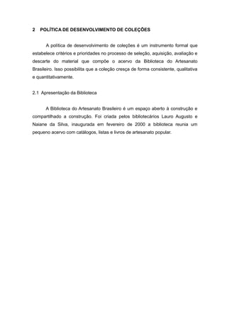 2 POLÍTICA DE DESENVOLVIMENTO DE COLEÇÕES
A política de desenvolvimento de coleções é um instrumento formal que
estabelece critérios e prioridades no processo de seleção, aquisição, avaliação e
descarte do material que compõe o acervo da Biblioteca do Artesanato
Brasileiro. Isso possibilita que a coleção cresça de forma consistente, qualitativa
e quantitativamente.
2.1 Apresentação da Biblioteca
A Biblioteca do Artesanato Brasileiro é um espaço aberto à construção e
compartilhado a construção. Foi criada pelos bibliotecários Lauro Augusto e
Naiane da Silva, inaugurada em fevereiro de 2000 a biblioteca reunia um
pequeno acervo com catálogos, listas e livros de artesanato popular.
 