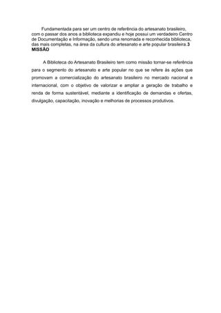 Fundamentada para ser um centro de referência do artesanato brasileiro,
com o passar dos anos a biblioteca expandiu e hoje possui um verdadeiro Centro
de Documentação e Informação, sendo uma renomada e reconhecida biblioteca,
das mais completas, na área da cultura do artesanato e arte popular brasileira.3
MISSÃO
A Biblioteca do Artesanato Brasileiro tem como missão tornar-se referência
para o segmento do artesanato e arte popular no que se refere às ações que
promovam a comercialização do artesanato brasileiro no mercado nacional e
internacional, com o objetivo de valorizar e ampliar a geração de trabalho e
renda de forma sustentável, mediante a identificação de demandas e ofertas,
divulgação, capacitação, inovação e melhorias de processos produtivos.
 