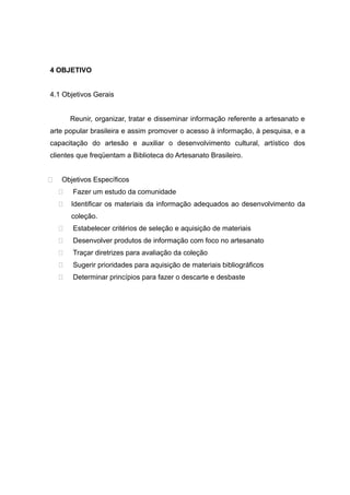 4 OBJETIVO
4.1 Objetivos Gerais
Reunir, organizar, tratar e disseminar informação referente a artesanato e
arte popular brasileira e assim promover o acesso à informação, à pesquisa, e a
capacitação do artesão e auxiliar o desenvolvimento cultural, artístico dos
clientes que freqüentam a Biblioteca do Artesanato Brasileiro.
 Objetivos Específicos
 Fazer um estudo da comunidade
 Identificar os materiais da informação adequados ao desenvolvimento da
coleção.
 Estabelecer critérios de seleção e aquisição de materiais
 Desenvolver produtos de informação com foco no artesanato
 Traçar diretrizes para avaliação da coleção
 Sugerir prioridades para aquisição de materiais bibliográficos
 Determinar princípios para fazer o descarte e desbaste
 