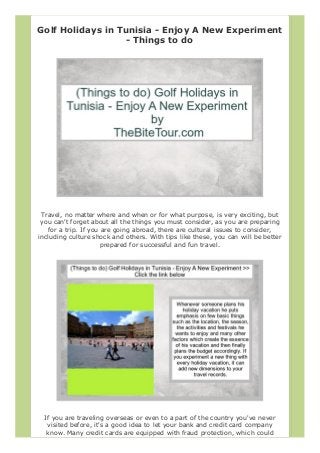 Golf Holidays in Tunisia - Enjoy A New Experiment
- Things to do
Travel, no matter where and when or for what purpose, is very exciting, but
you can't forget about all the things you must consider, as you are preparing
for a trip. If you are going abroad, there are cultural issues to consider,
including culture shock and others. With tips like these, you can will be better
prepared for successful and fun travel.
If you are traveling overseas or even to a part of the country you've never
visited before, it's a good idea to let your bank and credit card company
know. Many credit cards are equipped with fraud protection, which could
 