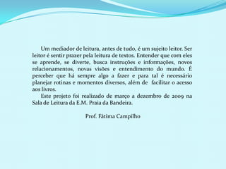      Um mediador de leitura, antes de tudo, é um sujeito leitor. Ser leitor é sentir prazer pela leitura de textos. Entender que com eles se aprende, se diverte, busca instruções e informações, novos relacionamentos, novas visões e entendimento do mundo. É perceber que há sempre algo a fazer e para tal é necessário planejar rotinas e momentos diversos, além de  facilitar o acesso aos livros.       Este projeto foi realizado de março a dezembro de 2009 na Sala de Leitura da E.M. Praia da Bandeira.Prof. Fátima Campilho