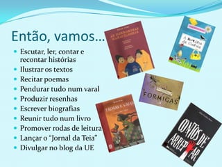 Então, vamos…Escutar, ler, contar e recontar históriasIlustrar os textosRecitar poemasPendurar tudo num varalProduzir resenhasEscrever biografiasReunir tudo num livroPromover rodas de leituraLançar o “Jornal da Teia”Divulgar no blog da UE