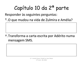 Capítulo 10 da 2ª parte Responder às seguintes perguntas: O que mudou na vida de Zulmira e Amélia? Transforma a carta escrita por Adérito numa mensagem SMS.  LP - Amélia Poças / Ateliê Ler Sem Medo (7º ano) - BE-ESOD 