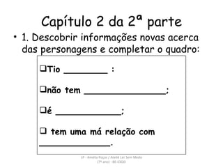 Capítulo 2 da 2ª parte 1. Descobrir informações novas acerca das personagens e completar o quadro: LP - Amélia Poças / Ateliê Ler Sem Medo (7º ano) - BE-ESOD Tio ________ : não tem _______________; é ____________; tem uma má relação com _____________. 