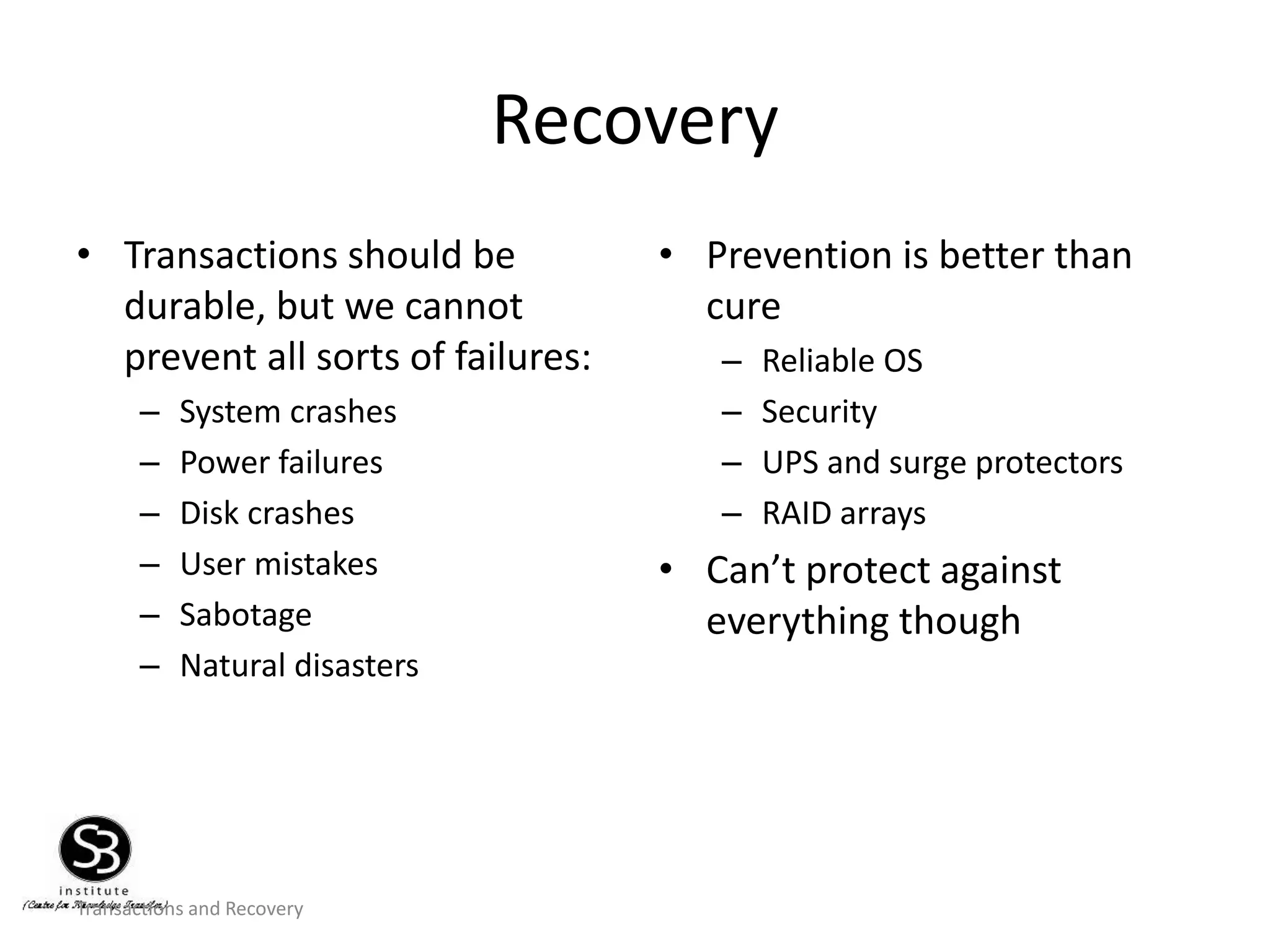 Transactions and Recovery
Recovery
• Transactions should be
durable, but we cannot
prevent all sorts of failures:
– System crashes
– Power failures
– Disk crashes
– User mistakes
– Sabotage
– Natural disasters
• Prevention is better than
cure
– Reliable OS
– Security
– UPS and surge protectors
– RAID arrays
• Can’t protect against
everything though
 