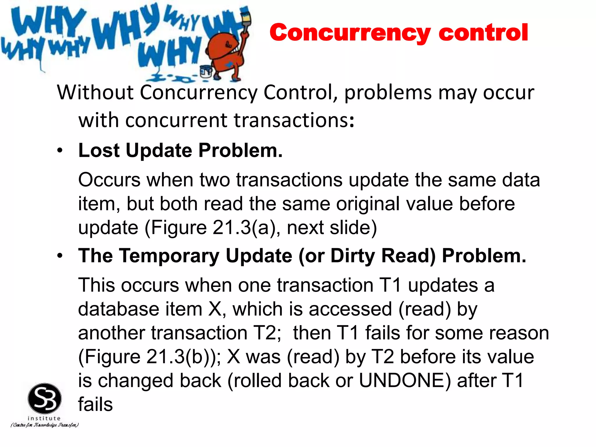 Without Concurrency Control, problems may occur
with concurrent transactions:
• Lost Update Problem.
Occurs when two transactions update the same data
item, but both read the same original value before
update (Figure 21.3(a), next slide)
• The Temporary Update (or Dirty Read) Problem.
This occurs when one transaction T1 updates a
database item X, which is accessed (read) by
another transaction T2; then T1 fails for some reason
(Figure 21.3(b)); X was (read) by T2 before its value
is changed back (rolled back or UNDONE) after T1
fails
Concurrency control
 