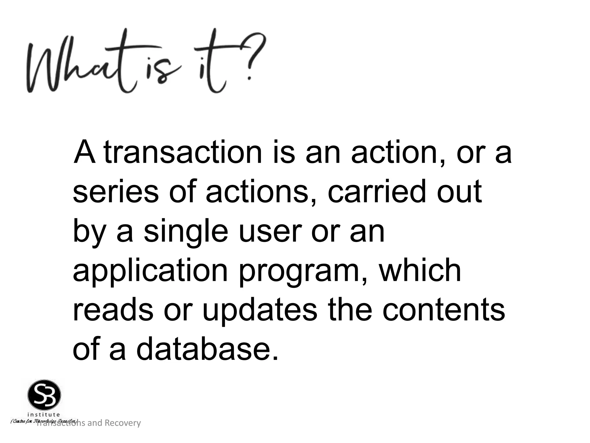 Transactions and Recovery
A transaction is an action, or a
series of actions, carried out
by a single user or an
application program, which
reads or updates the contents
of a database.
 