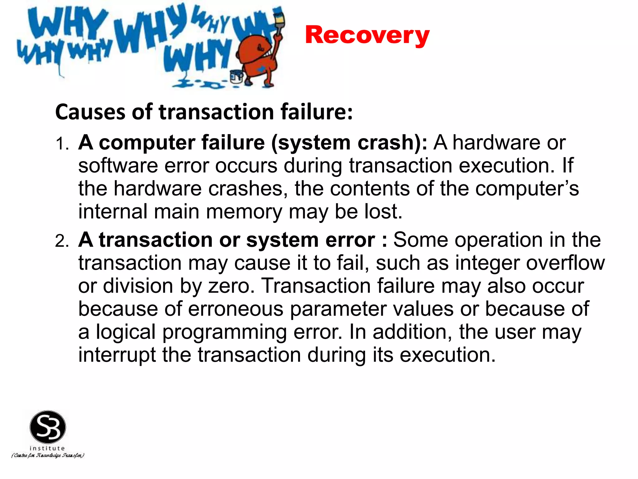 Causes of transaction failure:
1. A computer failure (system crash): A hardware or
software error occurs during transaction execution. If
the hardware crashes, the contents of the computer’s
internal main memory may be lost.
2. A transaction or system error : Some operation in the
transaction may cause it to fail, such as integer overflow
or division by zero. Transaction failure may also occur
because of erroneous parameter values or because of
a logical programming error. In addition, the user may
interrupt the transaction during its execution.
Recovery
 