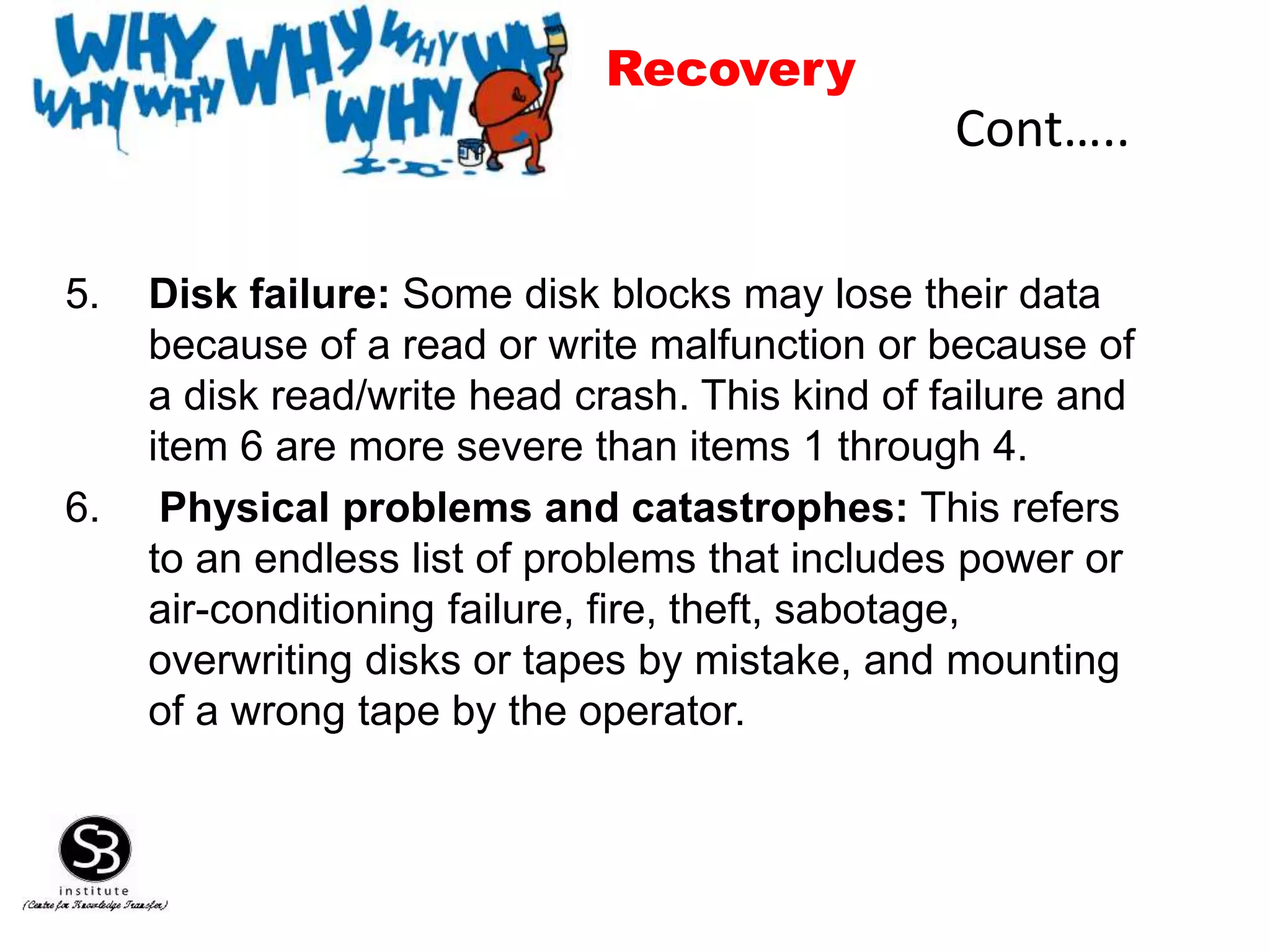5. Disk failure: Some disk blocks may lose their data
because of a read or write malfunction or because of
a disk read/write head crash. This kind of failure and
item 6 are more severe than items 1 through 4.
6. Physical problems and catastrophes: This refers
to an endless list of problems that includes power or
air-conditioning failure, fire, theft, sabotage,
overwriting disks or tapes by mistake, and mounting
of a wrong tape by the operator.
Cont…..
Recovery
 