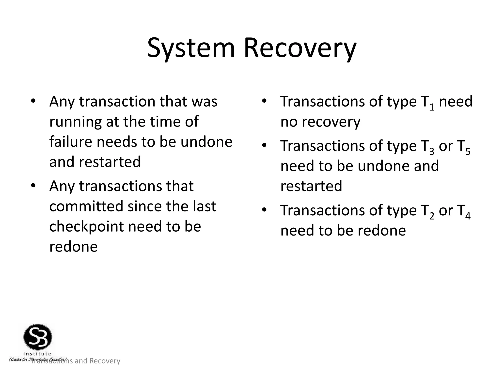 Transactions and Recovery
System Recovery
• Any transaction that was
running at the time of
failure needs to be undone
and restarted
• Any transactions that
committed since the last
checkpoint need to be
redone
• Transactions of type T1 need
no recovery
• Transactions of type T3 or T5
need to be undone and
restarted
• Transactions of type T2 or T4
need to be redone
 