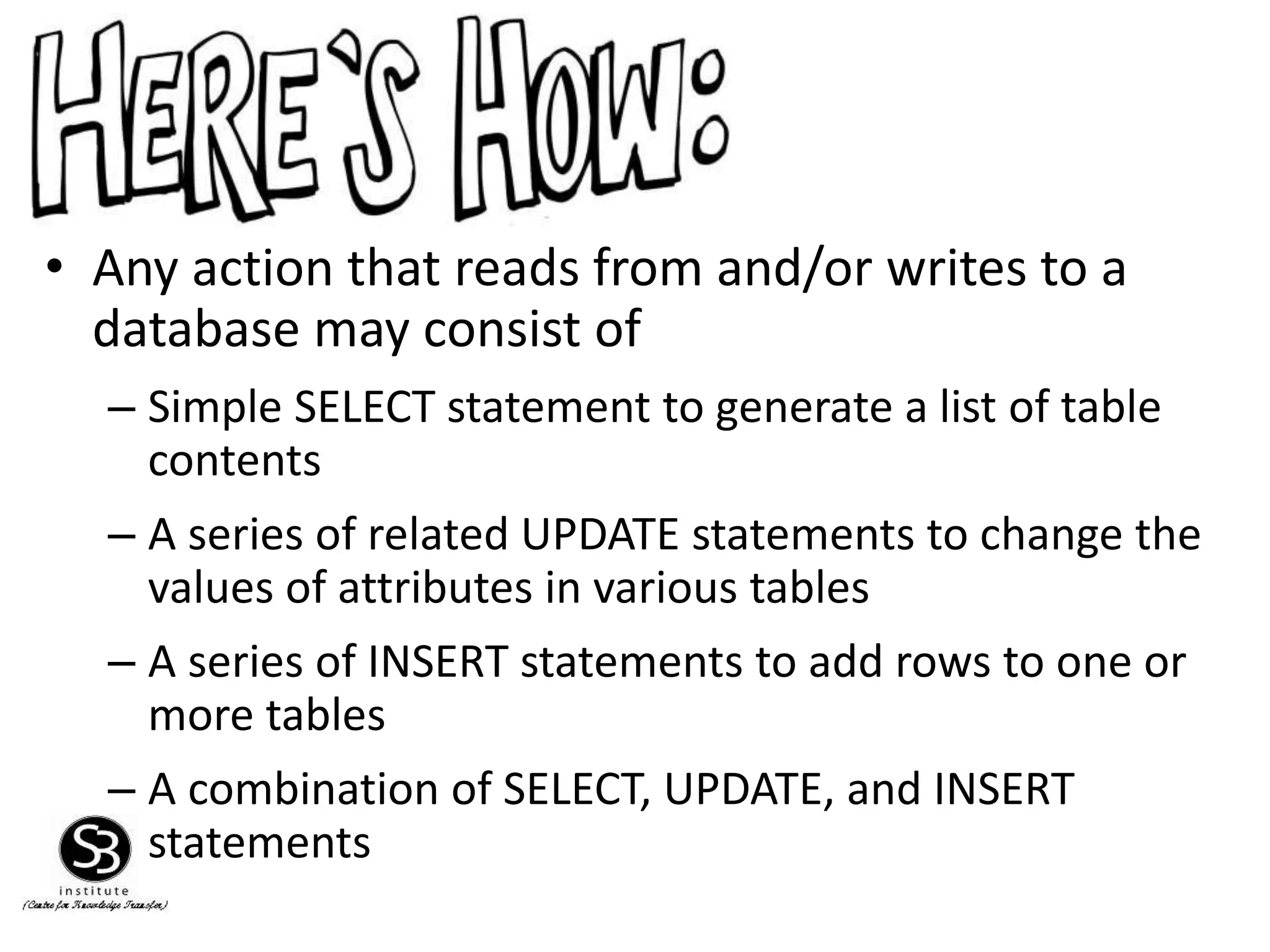 • Any action that reads from and/or writes to a
database may consist of
– Simple SELECT statement to generate a list of table
contents
– A series of related UPDATE statements to change the
values of attributes in various tables
– A series of INSERT statements to add rows to one or
more tables
– A combination of SELECT, UPDATE, and INSERT
statements
 